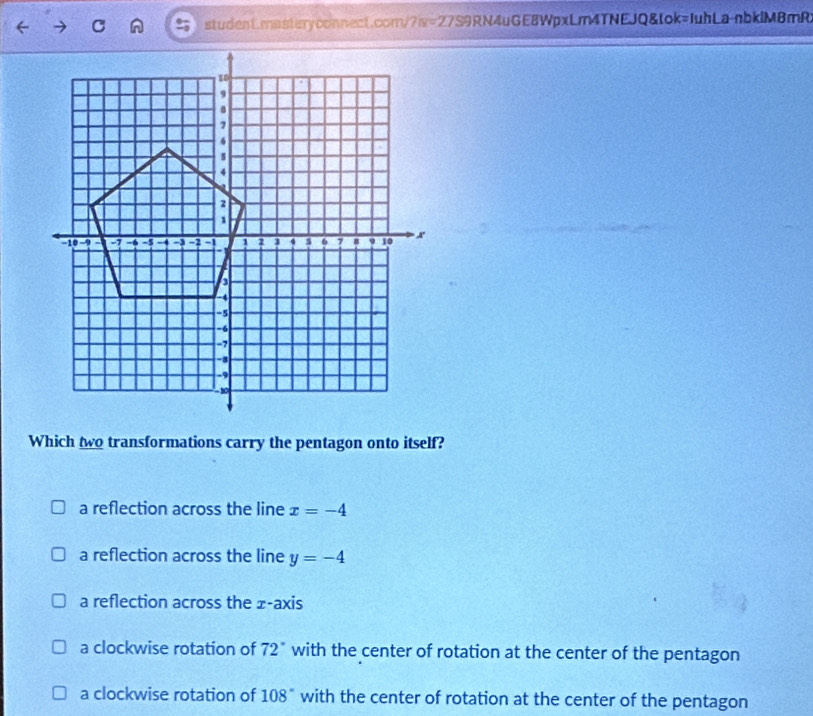 student.masteryconnect.com/ 7π =27S9 )RN4uGE8WpxLm4TNEJQ&tok=JuhLa-nbklMBmR
Which two transformations carry the pentagon onto itself?
a reflection across the line x=-4
a reflection across the line y=-4
a reflection across the ± -axis
a clockwise rotation of 72° with the center of rotation at the center of the pentagon
a clockwise rotation of 108° with the center of rotation at the center of the pentagon