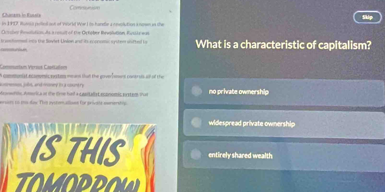 Communism
Chanzes in Russia Skip
In 1917, Rossia pelled aut of World War) to handle a revolution known as the
October Revolution. As a result of the October Revolution, Russla was
transtored into the Sovlet Union and its economic system shifted to What is a characteristic of capitalism?
coraitain ism
Commumism Versus Caottatism
A commnist economic syitem means that the government controls all of the
castrenses, jobs, and money in a country no private ownership
Keanwhie, America at the time had a canitalist economic system that
ersists to tis dax. This pystem.allows for private ownership
widespread private ownership
IS THIS entirely shared wealth
TOMOPPOW
