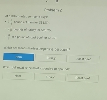 Prablem 2
At a del i caumer somione buys
1 3/4  pounds of hamfor $14,50.
2 1/2  pasnds of turkey for $20.25.
 3/6  of a pound of reast beef for $5,50.
Which dell meat is the least expensive par pound?
Ham Turkey Moast beer
Which deli moat is the most e xpensive per pound?
Ham surkey Roast bee!