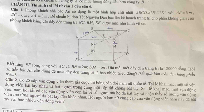 co tộ lệch chẩn thi công ty A có mữc lương đồng đều hơn công ty B. 
PHÀN III. Thí sinh trả lời từ câu 1 đến câu 6. 
Cầu 1. Phòng khách nhà bác An có dạng là một hình hộp chữ nhật ABCD. A'B'C'D' với AB=5m,
BC=6m, AA'=3m. Để chuẩn bị đón Tết Nguyên Đán bác lên kế hoạch trang trí cho phần không gian của 
phòng khách bằng các dây đèn trang trí NC, BM, EF được mắc như hình vẽ sau: 
Biết rằng EF song song với AC và BN=2m; DM=1m. Giá mỗi mét dây đèn trang trí là 120000 đồng. Hỏi 
số tiền bác An cần dùng để mua dây đèn trang trí là bao nhiêu triệu đồng? (kết quả làm tròn đến hàng phần 
trăm). 
Câu 2. Có 25 cặp vận động viên tham gia cuộc thi bóng bàn đôi nam nữ quốc tế. Tại lễ khai mạc, một số vận 
động viên bắt tay nhau và hai người trong cùng một cặp thì không bắt tay. Sau lễ khai mạc, một vận động 
viên nam hỏi tất cả các vận động viên còn lại về số người mà họ đã bắt tay và nhận thấy số lượng vận động 
viên mà từng người đã bắt tay đều khác nhau. Hỏi người bạn nữ cùng cặp của vận động viên nam này đã bắt 
tay với bao nhiêu vận động viên?