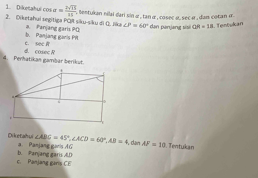 Diketahui cos alpha = 2sqrt(15)/15 , , tentukan nilai dari sin alpha , tan alpha , cosec alpha , sec alpha , dan cotan α. 
2. Diketahui segitiga PQR siku-siku di Q. Jika ∠ P=60° dan panjang sisi QR=18. Tentukan 
a. Panjang garis PQ
b. Panjang garis PR
C. sec R
d. cos ecR
4. Perhatikan gambar berikut. 
Diketahui ∠ ABG=45°, ∠ ACD=60°, AB=4 , dan AF=10. Tentukan 
a. Panjang garis AG
b. Panjang garis AD
c. Panjang garis CE