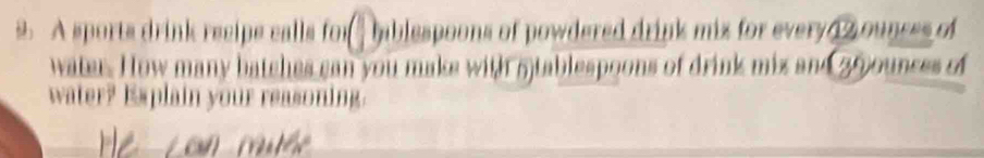 A sports drink recipe calls for hablespoons of powdered drink mix for every z ounces of 
water. How many batches can you maks with 5)tablespoons of drink mix and 25ounces of 
water? Explain your reasoning.