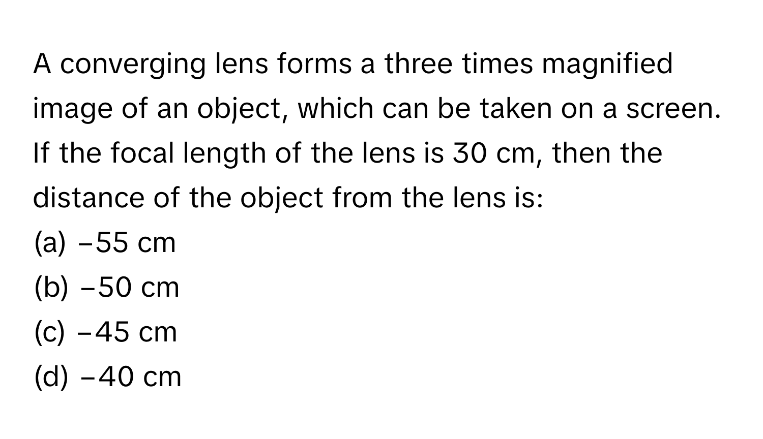 A converging lens forms a three times magnified image of an object, which can be taken on a screen. If the focal length of the lens is 30 cm, then the distance of the object from the lens is:

(a) −55 cm
(b) −50 cm
(c) −45 cm
(d) −40 cm