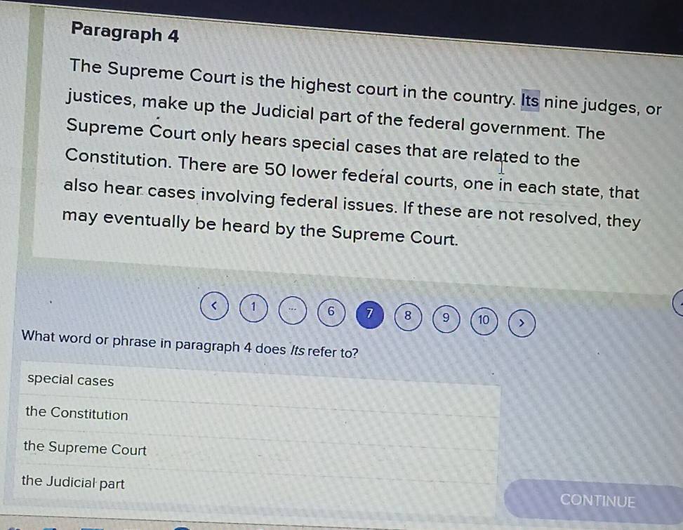 Paragraph 4
The Supreme Court is the highest court in the country. Its nine judges, or
justices, make up the Judicial part of the federal government. The
Supreme Court only hears special cases that are related to the
Constitution. There are 50 lower federal courts, one in each state, that
also hear cases involving federal issues. If these are not resolved, they
may eventually be heard by the Supreme Court.
< 1 . 6 7 8 9 10
What word or phrase in paragraph 4 does Its refer to?
special cases
the Constitution
the Supreme Court
the Judicial part
CONTINUE