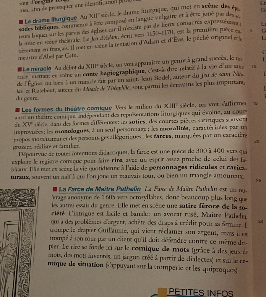 sont d'origine fe  
mes, afin de provoquer une identification prUl
Lr
Le drame liturgique Au XII° siècle, le drame liturgique, qui met en scène des épi
sodes bibliques, commence à être composé en langue vulgaire et à être joué par des G
teurs laïques sur les parvis des églises car il n'existe pas de lieux consacrés expressément L
la mise en scène théâtrale. Le Jeu d'Adam, écrit vers 1150-1170, est la première pièce en G
nièrement en français. Il met en scène la tentation d'Adam et d'Ève, le péché originel etl L
C
meurtre d'Abel par Cain.
Le miracle Au début du XIII' siècle, on voit apparaître un genre à grand succès, le mi. I
racle, mettant en scène un conte hagiographique, c'est-à-dire relatif à la vie d'un sain 10
de l'Église. ou bien à un miracle fait par un saint. Jean Bodel, auteur du Jeu de saint Ni
las, et Rutebeuf, auteur du Miracle de Théophile, sont parmi les écrivains les plus important
du genre.
Les formes du théâtre comique Vers le milieu du XIII^c siècle, on voit s'affirmet 15
aussi un théâtre comique, indépendant des représentations liturgiques qui évolue, au cours
du XV siècle, dans des formes différentes : les soties, des courtes pièces satiriques souvent
improvisées; les monologues, à un seul personnage ; les moralités, caractérisées par un
propos moralisateur et des personnages allégoriques ; les farces, marquées par un caractère
20
grossier, réaliste et familier.
Dépourvue de toutes intentions didactiques, la farce est une pièce de 300 à 400 vers qui
exploïte le registre comique pour faire rire, avec un esprit assez proche de celui des fa
bliaux. Elle met en scène la vie quotidienne à l'aide de personnages ridicules et carica-
turaux, souvent un naïf à qui l’on joue un mauvais tour, ou bien un triangle amoureux. 25
La Farce de Maître Pathelin La Farce de Maître Pathelin est un ou-
vrage anonyme de 1 605 vers octosyllabes, donc beaucoup plus long que
les autres essais du genre. Elle met en scène une satire féroce de la so-
ciété. L'intrigue est facile et banale : un avocat rusé, Maître Pathelin.
qui a des problèmes d'argent, achète des draps à crédit pour sa femme. I]
30
trompe le drapier Guíllaume, qui vient réclamer son argent, mais il est
trompé à son tour par un client qu'il doit défendre contre ce même dra-
pier. Le rire se fonde ici sur le comique de mots (grâce à des jeux de
mots, des mots inventés, un jargon créé à partir de dialectes) et sur le co-
mique de situation (s'appuyant sur la tromperie et les quiproquos).
PETITES INFOS