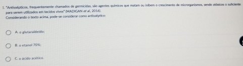 'Antissépticos, frequentemente chamados de germicidas, são agentes químicos que matam ou inibem o crescimento de microrganismos, sendo atóxicos o sunciente
para serem utilizados em tecidos vivos' (MADIGAN et a', 2016).
Considerando o texto acima, pode-se considerar como antisséptico:
A o gletaraldeido;
B. o etanol 70%;
C. o ácido acético.