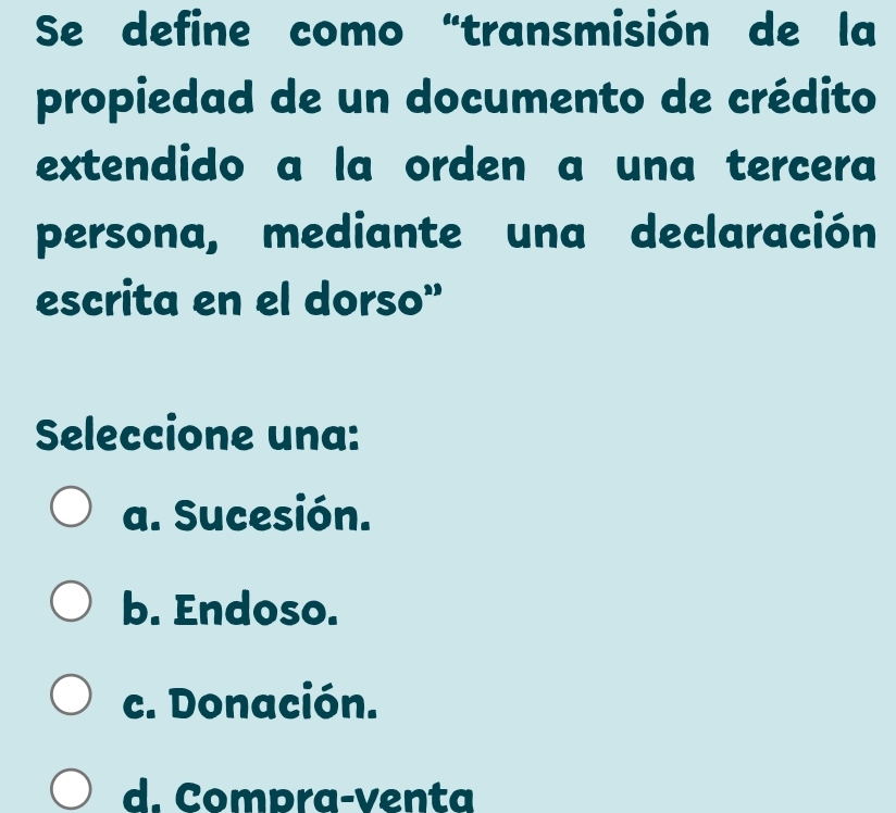 Se define como “transmisión de la
propiedad de un documento de crédito
extendido a la orden a una tercera
persona, mediante una declaración
escrita en el dorso”
Seleccione una:
a. Sucesión.
b. Endoso.
c. Donación.
d. Compra-venta