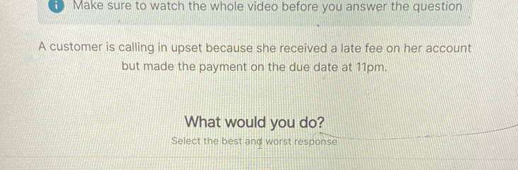 Make sure to watch the whole video before you answer the question 
A customer is calling in upset because she received a late fee on her account 
but made the payment on the due date at 11pm. 
What would you do? 
Select the best and worst response