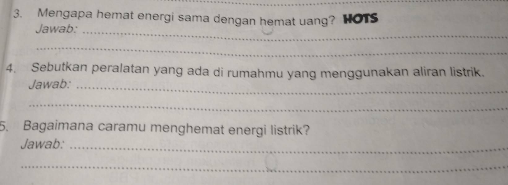 Mengapa hemat energi sama dengan hemat uang? HOTS 
Jawab:_ 
_ 
4. Sebutkan peralatan yang ada di rumahmu yang menggunakan aliran listrik. 
Jawab:_ 
_ 
5. Bagaimana caramu menghemat energi listrik? 
Jawab:_ 
_