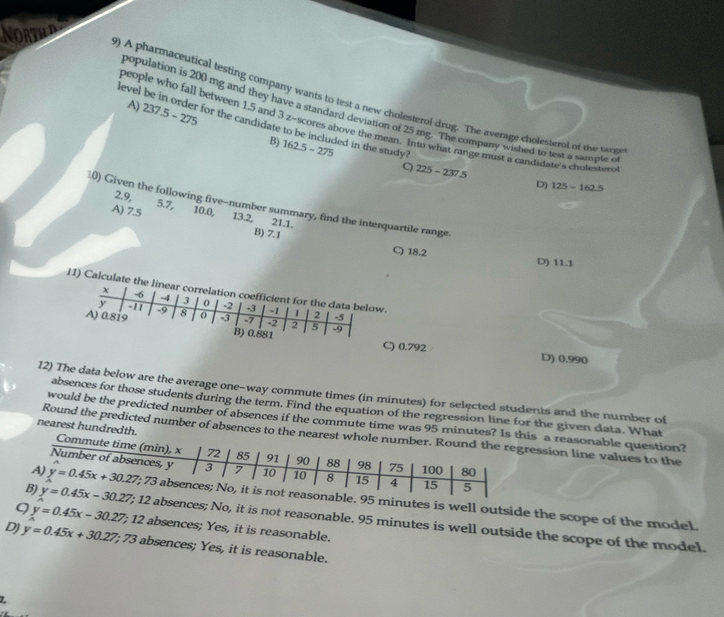 ORTH
) A pharmaceutical testing company wants to test a new cholesterol drug. The average cholesterol of the targs
A) 237.5-275
population is 200 mg and they have a standard deviation of 25 mg. The company wished to test a sample o
level be in order for the candidate to be included in the study?
people who fall between 1.5 and 3 z-scores above the mean. Into what range must a candidate's cholesterc
B) 162.5-275 9 225-237.5
D) 125-162.5
2.9, 5.7,
10) Given the following five-number summary, find the interquartile range.
A) 7.5 10.0, 13.2, 21.1.
B) 7.1
C) 18.2 D) 11.1
11) Calcu.
C) 0.792 D) 0.990
12) The data below are the average one-way commute times (in minutes) for selected students and the number of
absences for those students during the term. Find the equation of the regression line for the given data. What
would be the predicted number of absences if the commute time was 95 minutes a reasonable question?
nearest hundredth.
Round the predicted number of absences to tession line values to the
inutes is well outside the scope of the model.
bsences; No, it is not reasonable. 95 minutes is well outside the scope of the model.
9 y=0.45x-30.27; 12 absences; Yes, it is reasonable.
D) y=0.45x+30.27; 73 absences; Yes, it is reasonable.
Z