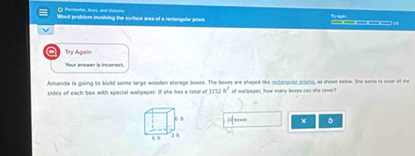 Perimeter, Area, and Volume 
Word problem involving the surface area of a rectangular prism Try agan. ____ 
a Try Again 
Your answer is incorrect. 
Amanda is going to build some large wooden storage boxes. The boxes are shaped like rectangular prisms, as shown below. She wants to cover all the 
sides of each box with special wallipaper. If she has a total of 1152ft^2 of wallpaper, how many boxes can she cover?
10 boxes × 5