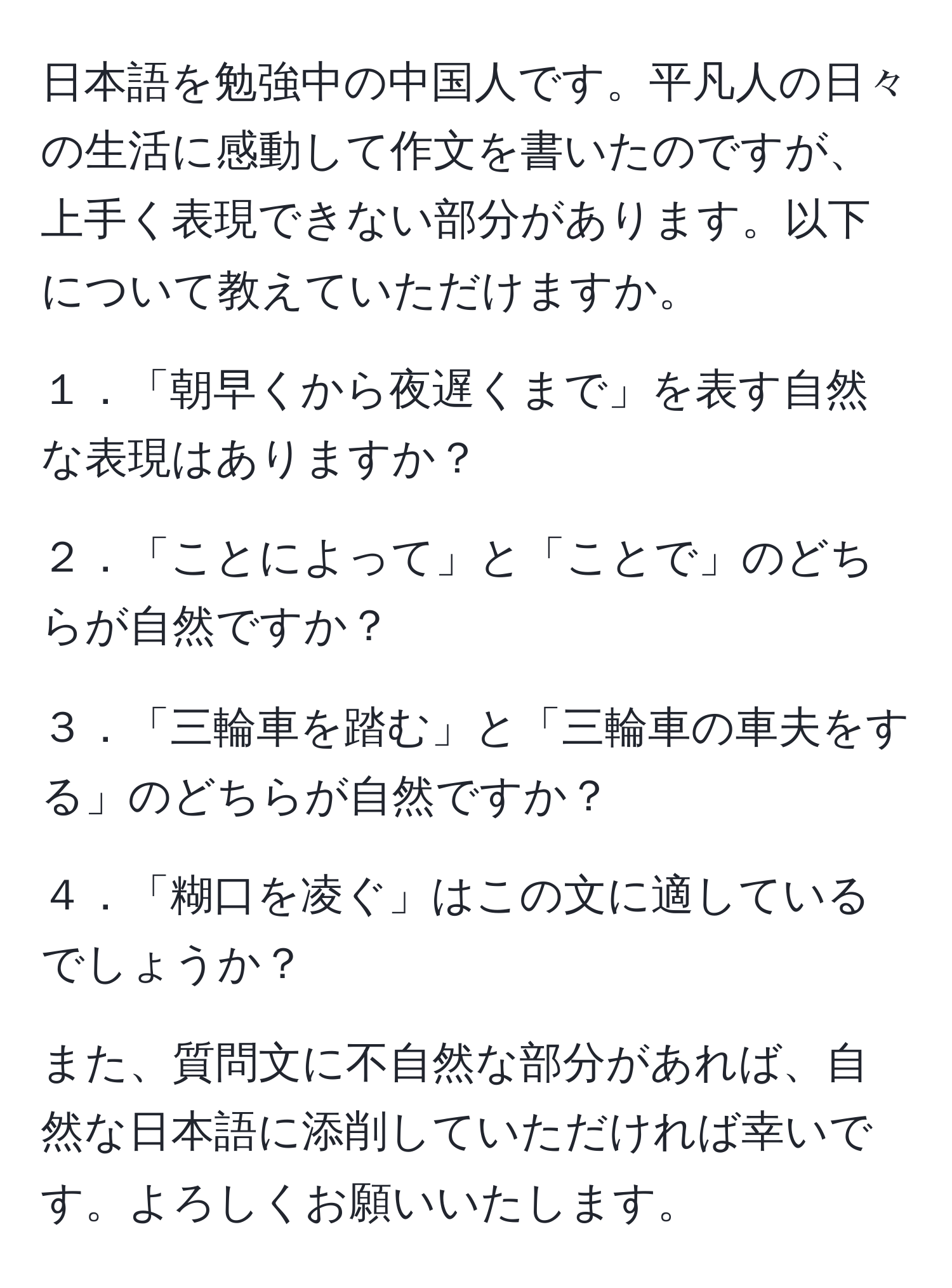 日本語を勉強中の中国人です。平凡人の日々の生活に感動して作文を書いたのですが、上手く表現できない部分があります。以下について教えていただけますか。

１．「朝早くから夜遅くまで」を表す自然な表現はありますか？

２．「ことによって」と「ことで」のどちらが自然ですか？

３．「三輪車を踏む」と「三輪車の車夫をする」のどちらが自然ですか？

４．「糊口を凌ぐ」はこの文に適しているでしょうか？

また、質問文に不自然な部分があれば、自然な日本語に添削していただければ幸いです。よろしくお願いいたします。