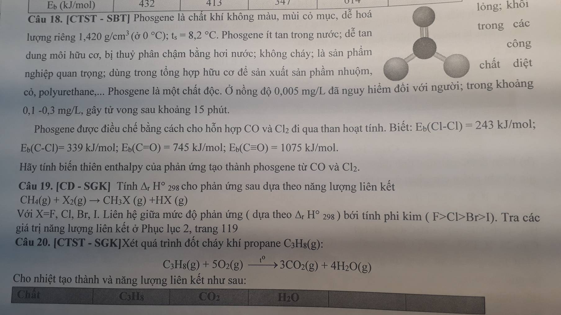 E_b (kJ/mol) 432 413 341
Câu 18. [CTST - SBT] Phosgene là chất khí không màu, mùi cỏ mục, dễ hoá lỏng; khôi
trong các
lượng riêng 1,420g/cm^3(j0°C);t_s=8,2°C 2. Phosgene ít tan trong nước; dễ tan
công
dung môi hữu cơ, bị thuỷ phân chậm bằng hơi nước; không cháy; là sản phẩm
chất diệt
nghiệp quan trọng; dùng trong tổng hợp hữu cơ để sản xuất sản phầm nhuộm,
cỏ, polyurethane,... Phosgene là một chất độc. Ở nồng độ 0,005 mg/L đã nguy hiểm đồi với người; trong khoảng
0,1 -0,3 mg/L, gây tử vong sau khoảng 15 phút.
Phosgene được điều chế bằng cách cho hỗn hợp CO và Cl_2 đi qua than hoạt tính. Biết: E_b(C1-C1)=243 kJ/mol;
E_b(C-Cl)=339 k J/mol; E_b(C=O)=745kJ/ /mol; E_b(Cequiv O)=1075kJ/mol.
Hãy tính biến thiên enthalpy của phản ứng tạo thành phosgene từ CO và Cl_2.
Câu 19. [CD - SGK] Tính △ _rH° 298 cho phản ứng sau dựa theo năng lượng liên kết
CH_4(g)+X_2(g)to CH_3X(g)+HX(g)
Với X=F , Cl, Br, I. Liên hệ giữa mức độ phản ứng ( dựa theo △ _rH° 298) bới tính phi kim(F>Cl>Br>I). Tra các
giá trị năng lượng liên kết ở Phục lục 2, trang 119
Câu 20. [CTST - SGK]Xét quá trình đốt cháy khí propane C_3H_8(g):
C_3H_8(g)+5O_2(g)xrightarrow t^03CO_2(g)+4H_2O(g)
Cho nhiệt tạo thành và năng lượng liên kết như sau:
Chất C3H8 CO2 H2O