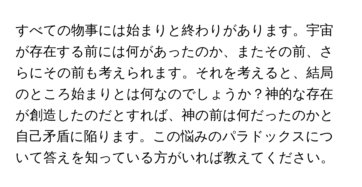 すべての物事には始まりと終わりがあります。宇宙が存在する前には何があったのか、またその前、さらにその前も考えられます。それを考えると、結局のところ始まりとは何なのでしょうか？神的な存在が創造したのだとすれば、神の前は何だったのかと自己矛盾に陥ります。この悩みのパラドックスについて答えを知っている方がいれば教えてください。