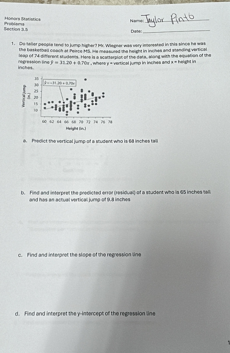 Honors Statistics Name:_
Problems
Section 3.5
Date:_
1. Do taller people tend to jump higher? Mr. Wiegner was very interested in this since he was
the basketball coach at Peirce MS. He measured the height in inches and standing vertical
leap of 74 different students. Here is a scatterplot of the data, along with the equation of the
regression line hat y=31.20+0.70x , where y= vertical jump in inches and x=h eight in
inches.
a. Predict the vertical jump of a student who is 68 inches tall
b. Find and interpret the predicted error (residual) of a student who is 65 inches tall
and has an actual vertical jump of 9.8 inches
c. Find and interpret the slope of the regression line
d. Find and interpret the y-intercept of the regression line