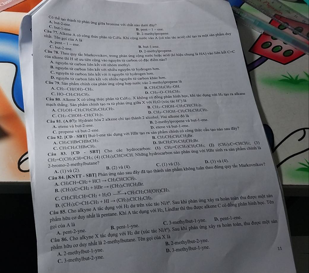 las
Có thể tạo thành từ phản ứng giữa bromine với chất nào dưới đây?
A. but-2-ene. C. but-1-ene.
B. oent-1-ene
Câu 77. Alkene A có công thức phân tử C4H₈. Khi cộng nước vào Á (có xúc tác acid) chỉ tạo ra một sản phẩm duy
D. 2-methylpropene.
nhất. Tên gọi của A là A. pent -- 1 - ene.
B. but-1-ene.
C. but-2-ene.
D. 2-methylpropene.
Câu 78. Theo quy tắc Markovnikov, trong phản ứng cộng nước hoặc acid (kí hiệu chung là HA) vào liên kết C=C
của alkene thì H sẽ ưu tiên cộng vào nguyên tử carbon có đặc điểm nào?
A. nguyên tử carbon liên kết với nhóm methyl.
B. nguyên tử carbon liên kết với nhiều nguyên tử hydrogen hơn.
C. nguyên tử carbon liên kết với ít nguyên tử hydrogen hơn.
D. nguyên tử carbon liên kết với nhiều nguyên tử carbon khác hơn.
Câu 79. Sản phẩm chính của phản ứng cộng hợp nước vào 2-methylpropene là
B. C H_3CH_2CH_2-OH
A. CH_3-CH(OH)-CH_3. D. CH_3-O C
C. HO-CH_2CH_2CH_3.
Câu 80. Alkene X có công thức phân từ C₆H12. X không có đồng phân hình học, khi tác dụng với H2 tạo ra alkane
mạch thẳng. Sản phẩm chính tạo ra từ phản ứng giữa X với H_2O (xúc tác H') là
B. CH_7 . CH_2OH-CH_2CH_2 CH _2CH_2CH_3. -CHOH−CH2CH(CH₃)2.
D.
C. CH_3-C , HOH-CH(CH_3)_3. CH₃-CHOH-0 H_2CH 2CH₂CH₃.
Câu 81. (A.07) 0: Hydrate hóa 2 alkene chỉ tạo thành 2 alcohol. Hai alkene đó là
A. etene và but-2-ene. B. 2-methylpropene và but-1-ene.
C. propene và but-2-ene. D. etene và but-1-ene.
Câu 82..[CD-SBT] T] But-l-ene tác dụng với HBr tạo ra sản phẩm chính có công thức cầu tạo nào sau đây?
H_3CH_2CH_2CH_2Br.
A. CH₃CHBrCHBrCH₃. B. C D. B _rCH_2CH_2CH_2Br.
C. CH_3CH_2 CHBrCH₃.
CH_2=C(CH_3)CH=CH_2;(4)(CH_3)_2CHCequiv CH Câu 83. [CD-SBT] Cho các hydrocarbon: (1) CH_2=C(CH_3)CH_2CH 1₃; (2) (CH₃)₂C=CHCH₃; (3)
. Những hydrocarbon nào phản ứng với HBr sinh ra sản phẩm chính là
2-bromo-2-methylbutane? D. (3) và (4).
A. (1) va(2) B. (2) a(4). C. (1) và (3).
|KNTT-SBT| Phản ứng nào sau đây đã tạo thành sản phẩm không tuần theo đúng quy tắc Markovnikov?
Câu 84. [KNT CH_3CH=CH_2+HClto CH_3CHClCH_3.
A.
B. (CH_3)_2C=CH_2+HBrto (CH_3)_2CHCH_2Br.
C. CH_3CH_2CH=CH_2+H_2Oxrightarrow H^+CH_3CH_2CH(OH)CH_3 CICH_2CH_3
Câu 85. Cho alkyne A tác dụng với (CH_3)_2C=CH-CH_3+HIto (CH_3) H_2 dư trên xúc tác Ni/tº. Sau khi phản ứng xảy ra hoàn toàn thu được một sản
D.
phẩm hữu cơ duy nhất là pentane. Khi A tác dụng với H2, Lindlar thì thu được alkene C có đồng phân hình học. Tên
A. pent-2-yne. B. pent-l-yne. C. 3-methylbut-1-yne. D. pent-1-ene.
gọi của A là
Câu 86. Cho alkyne X tác dụng với H2 dư (xúc tác Ni/t°) 9. Sau khi phản ứng xảy ra hoàn toàn, thu được một sản
phẩm hữu cơ duy nhất là 2-methylbutane. Tên gọi của X là
A. 2-methylbut-1-yne. B. 2-methylbut-2-yne.
C. 3-methylbut-2-yne. D. 3-methylbut-1-yne.
11