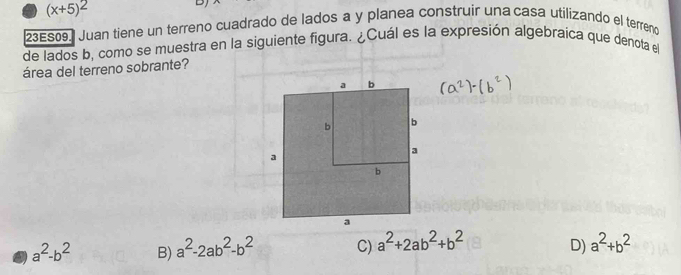 (x+5)^2
DJ
23ES09] Juan tiene un terreno cuadrado de lados a y planea construir una casa utilizando el terreno
de lados b, como se muestra en la siguiente figura. ¿Cuál es la expresión algebraica que denota el
área del terreno sobrante?
a^2-b^2 B) a^2-2ab^2-b^2 C) a^2+2ab^2+b^2 D) a^2+b^2