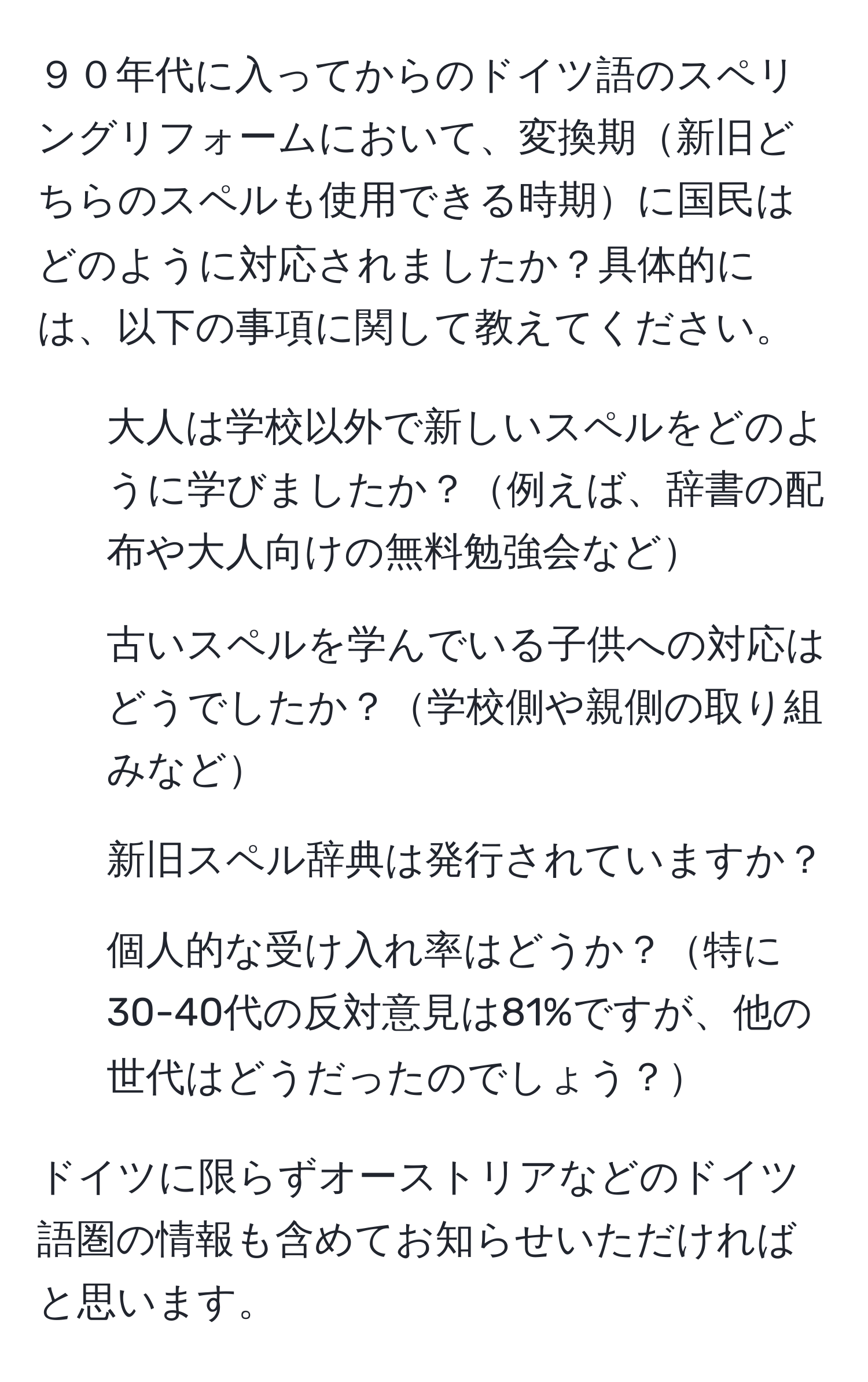 ９０年代に入ってからのドイツ語のスペリングリフォームにおいて、変換期新旧どちらのスペルも使用できる時期に国民はどのように対応されましたか？具体的には、以下の事項に関して教えてください。
1. 大人は学校以外で新しいスペルをどのように学びましたか？例えば、辞書の配布や大人向けの無料勉強会など
2. 古いスペルを学んでいる子供への対応はどうでしたか？学校側や親側の取り組みなど
3. 新旧スペル辞典は発行されていますか？
4. 個人的な受け入れ率はどうか？特に30-40代の反対意見は81%ですが、他の世代はどうだったのでしょう？

ドイツに限らずオーストリアなどのドイツ語圏の情報も含めてお知らせいただければと思います。