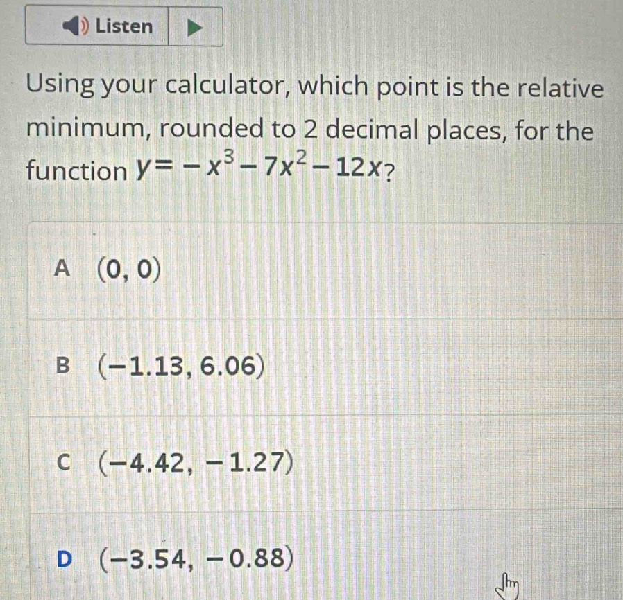 Listen
Using your calculator, which point is the relative
minimum, rounded to 2 decimal places, for the
function y=-x^3-7x^2-12x ?
A (0,0)
B (-1.13,6.06)
C (-4.42,-1.27)
D (-3.54,-0.88)