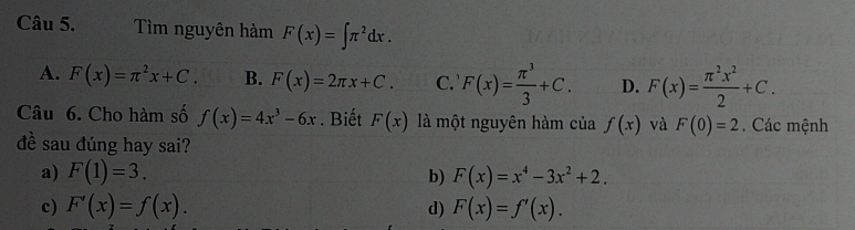 Tìm nguyên hàm F(x)=∈t π^2dx.
A. F(x)=π^2x+C. B. F(x)=2π x+C. C. F(x)= π^3/3 +C. D. F(x)= π^2x^2/2 +C. 
Câu 6. Cho hàm số f(x)=4x^3-6x. Biết F(x) là một nguyên hàm của f(x) và F(0)=2. Các mệnh
đề sau đúng hay sai?
a) F(1)=3. b) F(x)=x^4-3x^2+2.
c) F'(x)=f(x). d) F(x)=f'(x).