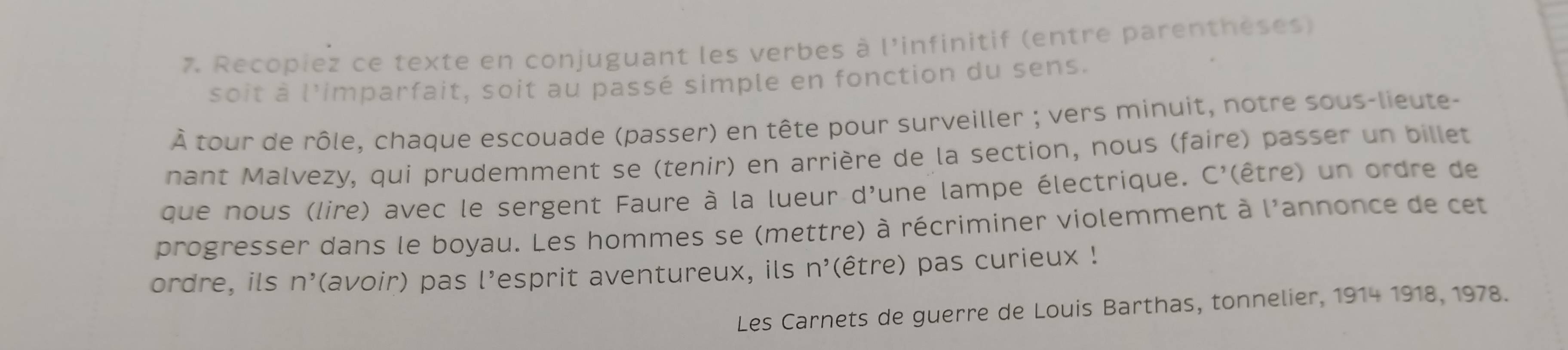 Recopiez ce texte en conjuguant les verbes à l'infinitif (entre parenthéses) 
soit à l'imparfait, soit au passé simple en fonction du sens. 
À tour de rôle, chaque escouade (passer) en tête pour surveiller ; vers minuit, notre sous-lieute- 
nant Malvezy, qui prudemment se (tenir) en arrière de la section, nous (faire) passer un billet 
que nous (lire) avec le sergent Faure à la lueur d'une lampe électrique. C' (être) un ordre de 
progresser dans le boyau. Les hommes se (mettre) à récriminer violemment à l'annonce de cet 
ordre, ils n^, (avoir) pas l’esprit aventureux, ils n^, (être) pas curieux ! 
Les Carnets de guerre de Louis Barthas, tonnelier, 1914 1918, 1978.