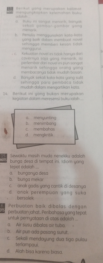 Berikut yang merupakan kalimat
DTS mengungkapkan kelemahan buku 
adalah .
a. Buku ini sangat menarik, banyak
sekali gambar-gambar yang 
menarik.
b. Penulis menggunakan kata-kata
yang baik dalam membuat novel 
sehingga memberi kesan tidak 
menggurui.

c. Kekuatan novel ini tidak hanya dari
covernya saja yang menarik, isi
perlembar dari novel ini pun sangat
menarik sehingga orang yang .
membacanya tidak mudah bosan.
d. Banyak sekali kata-kata yang sulit
sehingga para pembaca tidak 
mudah dalam mengartikan kata.
14. Berikut ini yang bukan merupakan
kegiatan dalam meresensi buku ialah ....
a. menyunting
b. menimbang
c. membahas
d. mengkritik
15 Sewaktu masih muda nenekku adalah
HOTS bunga desa di tempat ini. Idiom yang
tepat adalah ....
a. bunganya desa
b. bunga mekar
c. anak gadis yang cantik di desanya
d. anak perempuan yang suka
bersolek
6. Perbuatan baik dibalas dengan
OTS perbuatan jahat. Peribahasa yang tepat
untuk pernyataan di atas adalah ...
a. Air susu dibalas air tuba.
b. Air pun ada pasang surut.
c. Sekali mendayung dua tiga pulau
terlampaui.
d. Alah bisa karena biasa.