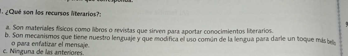 ¿Qué son los recursos literarios?:
9
a. Son materiales físicos como libros o revistas que sirven para aportar conocimientos literarios.
b. Son mecanismos que tiene nuestro lenguaje y que modifica el uso común de la lengua para darle un toque más bello
o para enfatizar el mensaje.
c. Ninguna de las anteriores.