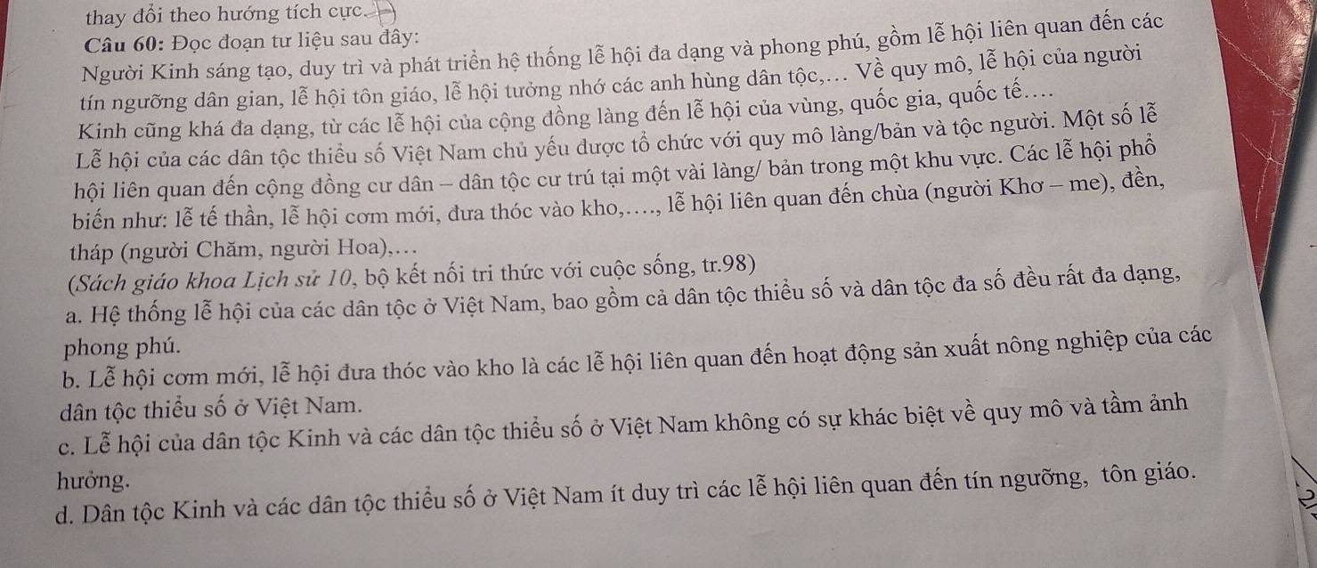 thay đổi theo hướng tích cực
Câu 60: Đọc đoạn tư liệu sau đây:
Người Kính sáng tạo, duy trì và phát triển hệ thống lễ hội đa dạng và phong phú, gồm lễ hội liên quan đến các
tín ngưỡng dân gian, lễ hội tôn giáo, lễ hội tưởng nhớ các anh hùng dân tộc,... Về quy mô, lễ hội của người
Kinh cũng khá đa dạng, từ các lễ hội của cộng đồng làng đến lễ hội của vùng, quốc gia, quốc tế....
Lễ hội của các dân tộc thiều số Việt Nam chủ yếu được tổ chức với quy mô làng/bản và tộc người. Một số lễ
hội liên quan đến cộng đồng cư dân - dân tộc cư trú tại một vài làng/ bản trong một khu vực. Các lễ hội phổ
biến như: lễ tế thần, lễ hội cơm mới, đưa thóc vào kho,...., lễ hội liên quan đến chùa (người Khơ - me), đền,
tháp (người Chăm, người Hoa),...
(Sách giáo khoa Lịch sử 10, bộ kết nối tri thức với cuộc sống, tr.98)
a. Hệ thống lễ hội của các dân tộc ở Việt Nam, bao gồm cả dân tộc thiều số và dân tộc đa số đều rất đa dạng,
phong phú.
b. Lễ hội cơm mới, lễ hội đưa thóc vào kho là các lễ hội liên quan đến hoạt động sản xuất nông nghiệp của các
dân tộc thiểu số ở Việt Nam.
c. Lễ hội của dân tộc Kinh và các dân tộc thiểu số ở Việt Nam không có sự khác biệt về quy mô và tầm ảnh
hưởng.
d. Dân tộc Kinh và các dân tộc thiểu số ở Việt Nam ít duy trì các lễ hội liên quan đến tín ngưỡng, tôn giáo.