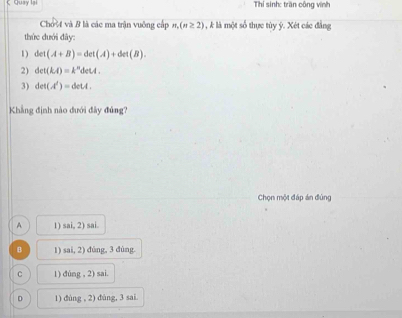 ζ Quay lại Thí sinh: trần cộng vinh
Chơ và B là các ma trận vuông cấp n,(n≥ 2) , k là một số thực tùy ý. Xét các đẳng
thức đưới đây:
1) 4 (A+B)=det(A)+det(B). 
2) det(kA)=k^ndetA. 
3) det(A')=detA. 
Khẳng định nào đưới đây đúng?
Chọn một đáp án đùng
A 1) sai, 2) sai.
B 1) sai, 2) đùng, 3 dùng.
C 1) dúng , 2) sai.
D 1) đùng , 2) đùng, 3 sai