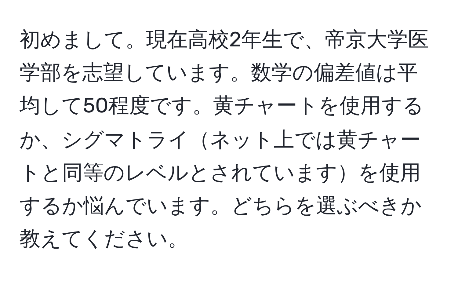 初めまして。現在高校2年生で、帝京大学医学部を志望しています。数学の偏差値は平均して50程度です。黄チャートを使用するか、シグマトライネット上では黄チャートと同等のレベルとされていますを使用するか悩んでいます。どちらを選ぶべきか教えてください。