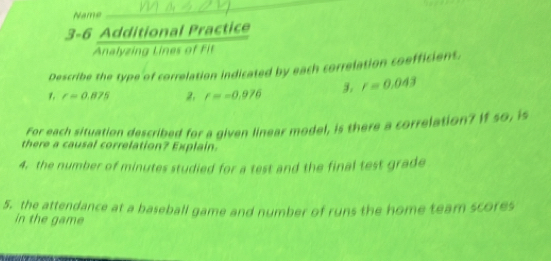 Name 
3-6 Additional Practice 
Analyzing Lines of f 
Describe the type of correlation indicated by each correlation coefficient. 
1. r=0.875 2. r=-0.976 3. r=0.043
For each situation described for a given linear model, is there a correlation? If so, is 
there a causal correlation? Explain. 
4. the number of minutes studied for a test and the final test grade 
5. the attendance at a baseball game and number of runs the home team scores 
in the game