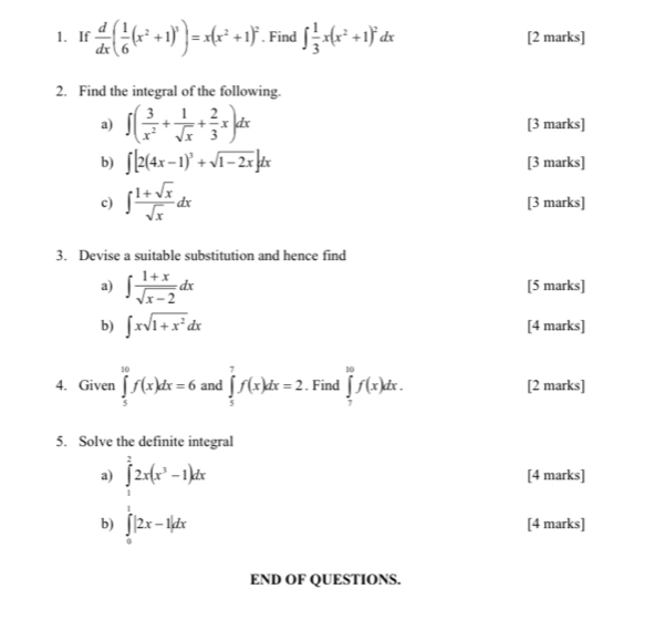 If  d/dx ( 1/6 (x^2+1)^3)=x(x^2+1)^2. Find ∈t  1/3 x(x^2+1)^2dx [2 marks] 
2. Find the integral of the following. 
a) ∈t ( 3/x^2 + 1/sqrt(x) + 2/3 x)dx [3 marks] 
b) ∈t [2(4x-1)^3+sqrt(1-2x)]dx [3 marks] 
c) ∈t  (1+sqrt(x))/sqrt(x) dx [3 marks] 
3. Devise a suitable substitution and hence find 
a) ∈t  (1+x)/sqrt(x-2) dx [5 marks] 
b) ∈t xsqrt(1+x^2)dx [4 marks] 
4. Given ∈tlimits _5^((10)f(x)dx=6 and ∈tlimits _5^7f(x)dx=2. Find ∈tlimits _7^(10)f(x)dx. [2 marks] 
5. Solve the definite integral 
a) ∈tlimits _1^22x(x^3)-1)dx [4 marks] 
b) ∈tlimits _0^1|2x-1|dx
[4 marks] 
END OF QUESTIONS.