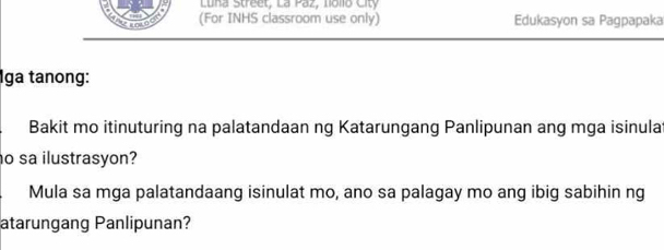 Luna Street, La Paz, Lolo Ct 
ins o (For INHS classroom use only) Edukasyon sa Pagpapaka 
Iga tanong: 
Bakit mo itinuturing na palatandaan ng Katarungang Panlipunan ang mga isinula 
o sa ilustrasyon? 
Mula sa mga palatandaang isinulat mo, ano sa palagay mo ang ibig sabihin ng 
atarungang Panlipunan?