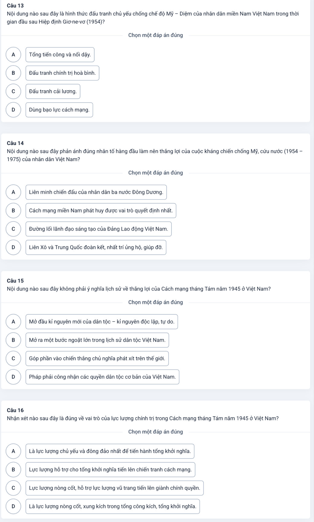 Nội dung nào sau đây là hình thức đấu tranh chủ yếu chống chế độ Mỹ - Diệm của nhân dân miền Nam Việt Nam trong thời
gian đầu sau Hiệp định Giơ-ne-vơ (1954)?
Chọn một đáp án đúng
A Tổng tiến công và nổi dậy.
B Đấu tranh chính trị hoà bình.
C Đấu tranh cải lương.
D  Dùng bạo lực cách mạng.
Câu 14
Nội dung nào sau đây phản ánh đúng nhân tố hàng đầu làm nên thắng lợi của cuộc kháng chiến chống Mỹ, cứu nước (1954 -
1975) của nhân dân Việt Nam?
Chọn một đáp án đúng
A  Liên minh chiến đấu của nhân dân ba nước Đông Dương.
B Cách mạng miền Nam phát huy được vai trò quyết định nhất.
C  Đường lối lãnh đạo sáng tạo của Đảng Lao động Việt Nam.
D Liên Xô và Trung Quốc đoàn kết, nhất trí ủng hộ, giúp đỡ.
Câu 15
Nội dung nào sau đây không phải ý nghĩa lịch sử về thắng lợi của Cách mạng tháng Tám năm 1945 ở Việt Nam?
Chọn một đáp án đúng
A Mở đầu kỉ nguyên mới của dân tộc - kỉ nguyên độc lập, tự do.
B Mở ra một bước ngoặt lớn trong lịch sử dân tộc Việt Nam.
C Góp phần vào chiến thắng chủ nghĩa phát xít trên thế giới.
D  Pháp phải công nhận các quyền dân tộc cơ bản của Việt Nam.
Câu 16
Nhận xét nào sau đây là đúng về vai trò của lực lượng chính trị trong Cách mạng tháng Tám năm 1945 ở Việt Nam?
Chọn một đáp án đúng
A Là lực lượng chủ yếu và đông đảo nhất để tiến hành tổng khởi nghĩa.
B Lực lượng hỗ trợ cho tổng khởi nghĩa tiến lên chiến tranh cách mạng.
C  Lực lượng nòng cốt, hỗ trợ lực lượng vũ trang tiến lên giành chính quyền.
D Là lực lượng nòng cốt, xung kích trong tổng công kích, tổng khởi nghĩa.