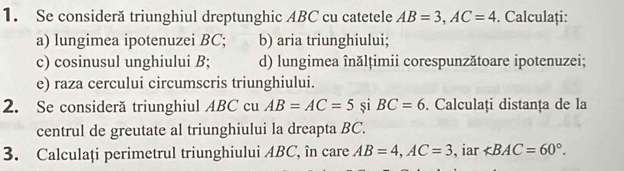 Se consideră triunghiul dreptunghic ABC cu catetele AB=3, AC=4. Calculați: 
a) lungimea ipotenuzei BC; b) aria triunghiului; 
c) cosinusul unghiului B; d) lungimea înălțimii corespunzătoare ipotenuzei; 
e) raza cercului circumscris triunghiului. 
2. Se consideră triunghiul ABC cu AB=AC=5 si BC=6. Calculați distanța de la 
centrul de greutate al triunghiului la dreapta BC. 
3. Calculați perimetrul triunghiului ABC, în care AB=4, AC=3 , iar ∠ BAC=60°.