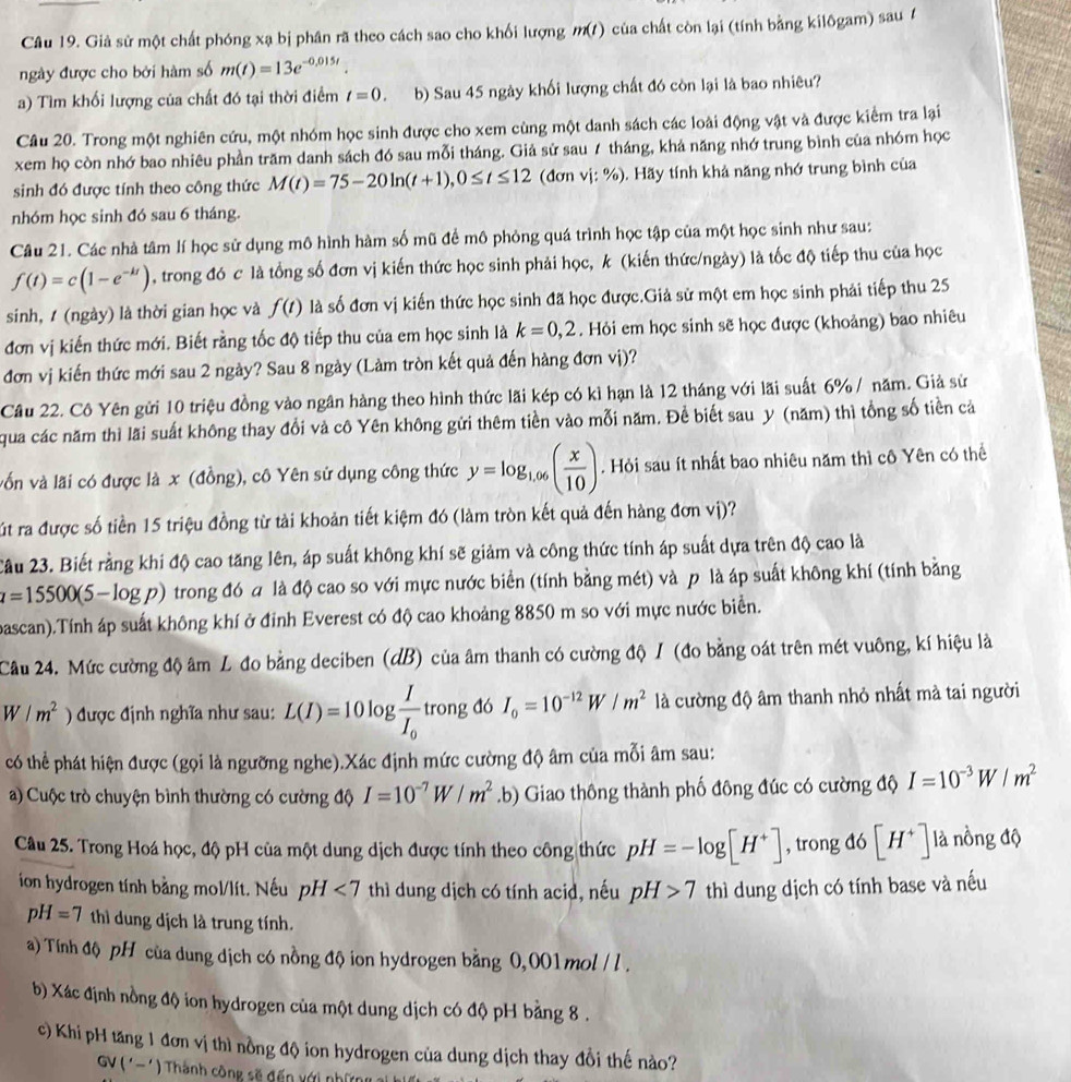 Giả sử một chất phóng xạ bị phân rã theo cách sao cho khối lượng m() của chất còn lại (tính bằng kilôgam) sau 1
ngày được cho bởi hàm số m(t)=13e^(-0,015t).
a) Tìm khối lượng của chất đó tại thời điểm t=0. b) Sau 45 ngày khối lượng chất đó còn lại là bao nhiêu?
Câu 20. Trong một nghiên cứu, một nhóm học sinh được cho xem cùng một danh sách các loài động vật và được kiểm tra lại
xem họ còn nhớ bao nhiêu phần trăm danh sách đó sau mỗi tháng. Giả sử sau 7 tháng, khả năng nhớ trung bình của nhóm học
sinh đó được tính theo công thức M(t)=75-20ln (t+1),0≤ t≤ 12 (đơn vị: %) . Hãy tính khả năng nhớ trung bình của
nhóm học sinh đó sau 6 tháng.
Câu 21. Các nhà tâm lí học sử dụng mô hình hàm số mũ đề mô phỏng quá trình học tập của một học sinh như sau:
f(t)=c(1-e^(-kt)) , trong đó c là tổng số đơn vị kiến thức học sinh phải học, k (kiến thức/ngày) là tốc độ tiếp thu của học
sinh, / (ngày) là thời gian học và f(t) là số đơn vị kiến thức học sinh đã học được.Giả sử một em học sinh phải tiếp thu 25
đơn vị kiến thức mới. Biết rằng tốc độ tiếp thu của em học sinh là k=0,2. Hỏi em học sinh sẽ học được (khoảng) bao nhiêu
đơn vị kiến thức mới sau 2 ngày? Sau 8 ngày (Làm tròn kết quả đến hàng đơn vị)?
Cầu 22. Cô Yên gửi 10 triệu đồng vào ngân hàng theo hình thức lãi kép có kì hạn là 12 tháng với lãi suất 6% / năm. Giả sử
qua các năm thì lãi suất không thay đổi và cô Yên không gửi thêm tiền vào mỗi năm. Để biết sau y (năm) thì tổng số tiền cả
vốn và lãi có được là x (đồng), cô Yên sử dụng công thức y=log _1.06( x/10 ). Hỏi sau ít nhất bao nhiêu năm thì cô Yên có thể
Tút ra được số tiền 15 triệu đồng từ tải khoản tiết kiệm đó (làm tròn kết quả đến hàng đơn vị)?
2ầu 23. Biết rằng khi độ cao tăng lên, áp suất không khí sẽ giảm và công thức tính áp suất dựa trên độ cao là
a=15500(5-log p) 2) trong đó a là độ cao so với mực nước biển (tính bằng mét) và p là áp suất không khí (tính bằng
bascan).Tính áp suất không khí ở đỉnh Everest có độ cao khoảng 8850 m so với mực nước biển.
Câu 24. Mức cường độ âm L đo bằng deciben (dB) của âm thanh có cường độ I (đo bằng oát trên mét vuông, kí hiệu là
W/m^2 ) được định nghĩa như sau: L(I)=10log frac II_0t tr^c ông đó I_0=10^(-12)W/m^2 là cường độ âm thanh nhỏ nhất mà tai người
có thể phát hiện được (gọi là ngưỡng nghe).Xác định mức cường độ âm của mỗi âm sau:
a) Cuộc trò chuyện bình thường có cường độ I=10^(-7)W/m^2.b) Giao thông thành phố đông đúc có cường độ I=10^(-3)W/m^2
Câu 25. Trong Hoá học, độ pH của một dung dịch được tính theo công thức pH=-log [H^+] , trong đó [H^+] là nồng độ
ion hydrogen tính bằng mol/lít. Nếu pH<7</tex> thì dung dịch có tính acid, nếu pH>7 thì dung dịch có tính base và nếu
pH=7 thì dung dịch là trung tính.
a) Tính độ pH của dung dịch có nồng độ ion hydrogen bằng 0,001 mol / l .
b) Xác định nồng độ ion hydrogen của một dung dịch có độ pH bằng 8 .
c) Khi pH tăng 1 đơn vị thì nồng độ ion hydrogen của dung dịch thay đổi thế nào?
GV ('- ') Thành công sẽ đến với những