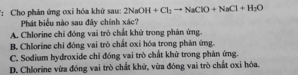 Cho phản ứng oxi hóa khử sau: 2NaOH+Cl_2to NaClO+NaCl+H_2O
Phát biểu nào sau đây chính xác?
A. Chlorine chỉ đóng vai trò chất khử trong phản ứng.
B. Chlorine chỉ đóng vai trò chất oxi hóa trong phản ứng.
C. Sodium hydroxide chỉ đóng vai trò chất khử trong phản ứng.
D. Chlorine vừa đóng vai trò chất khử, vừa đóng vai trò chất oxi hóa.