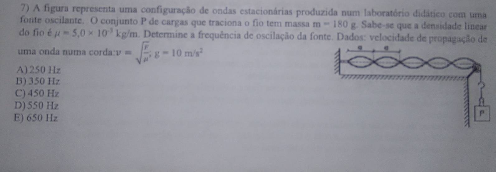 A figura representa uma configuração de ondas estacionárias produzida num laboratório didático com uma
fonte oscilante. O conjunto P de cargas que traciona o fio tem massa m=180g. Sabe-se que a densidade linear
do fio é mu =5,0* 10^(-3)kg/m a. Determine a frequência de oscilação da fonte. Dados: velocidade de propagação de
uma onda numa corda: v=sqrt(frac F)mu g=10m/s^2
A) 250 Hz
B) 350 Hz
C) 450 Hz
D) 550 Hz
E) 650 Hz