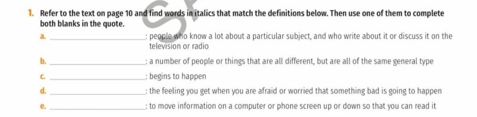 Refer to the text on page 10 and find words in italics that match the definitions below. Then use one of them to complete 
both blanks in the quote. 
a. _: people who know a lot about a particular subject, and who write about it or discuss it on the 
television or radio 
b. _: a number of people or things that are all different, but are all of the same general type 
C. _: begins to happen 
d. _: the feeling you get when you are afraid or worried that something bad is going to happen 
e. _: to move information on a computer or phone screen up or down so that you can read it