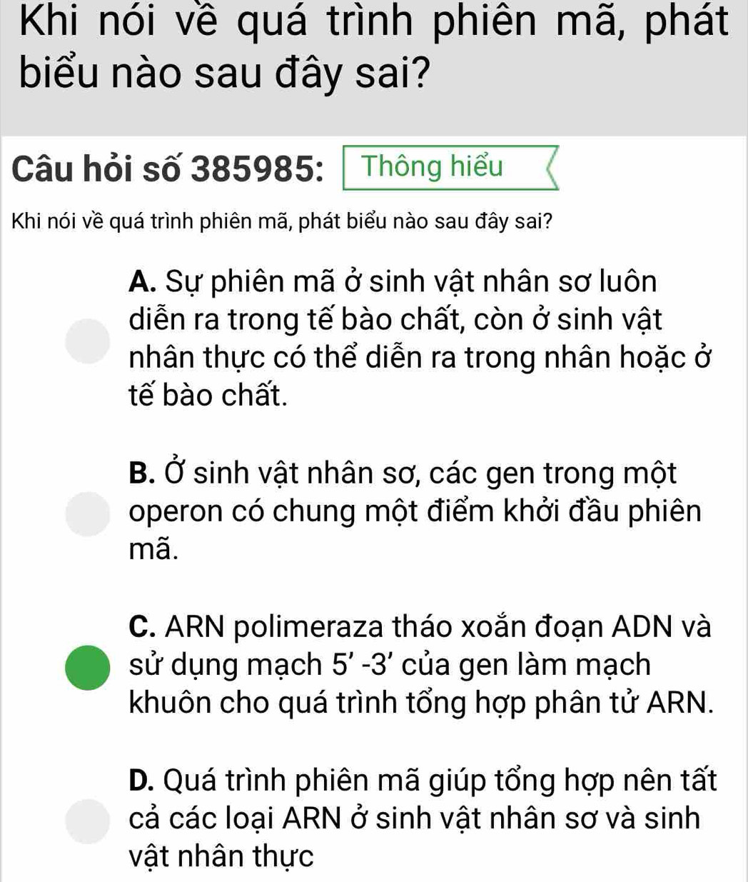 Khi nói về quá trình phiên mã, phát
biểu nào sau đây sai?
Câu hỏi số 385985 : Thông hiểu
Khi nói về quá trình phiên mã, phát biểu nào sau đây sai?
A. Sự phiên mã ở sinh vật nhân sơ luôn
diễn ra trong tế bào chất, còn ở sinh vật
tnhân thực có thể diễn ra trong nhân hoặc ở
tế bào chất.
B. ( J ' sinh vật nhân sơ, các gen trong một
operon có chung một điểm khởi đầu phiên
mã.
C. ARN polimeraza tháo xoắn đoạn ADN và
sử dụng mạch 5'-3' của gen làm mạch
khuôn cho quá trình tổng hợp phân tử ARN.
D. Quá trình phiên mã giúp tổng hợp nên tất
cả các loại ARN ở sinh vật nhân sơ và sinh
vật nhân thực