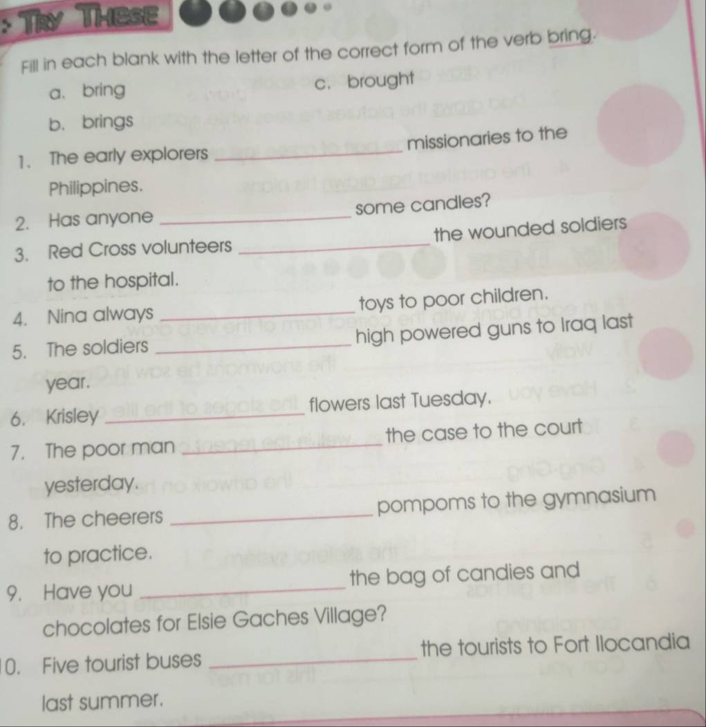 Try These
Fill in each blank with the letter of the correct form of the verb bring.
a、bring c. brought
b. brings
missionaries to the
1. The early explorers_
Philippines.
some candles?
2. Has anyone_
3. Red Cross volunteers _the wounded soldiers
to the hospital.
4. Nina always _toys to poor children.
5. The soldiers _high powered guns to Iraq last
year.
6. Krisley _flowers last Tuesday.
7. The poor man _the case to the court
yesterday.
8. The cheerers _pompoms to the gymnasium
to practice.
9. Have you _the bag of candies and
chocolates for Elsie Gaches Village?
0. Five tourist buses _the tourists to Fort Ilocandia
last summer.