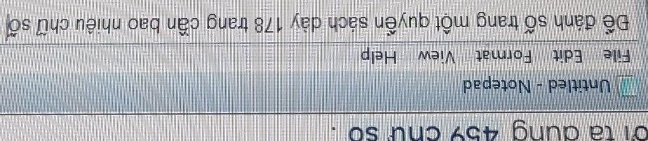 oi ta dung 459 cnữ so . 
Untitled - Notepad 
File Edit Format View Help 
Để đánh số trang một quyền sách dày 178 trang cần bao nhiêu chữ số