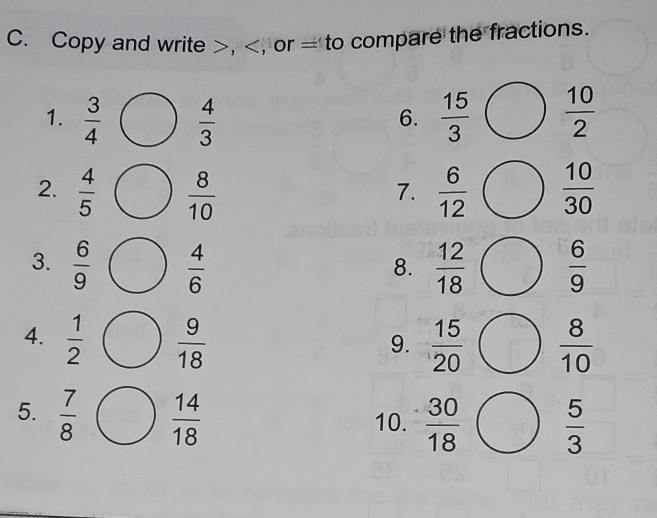 Copy and write , = to compare the fractions. 
1.  3/4   4/3   15/3   10/2 
6. 
2.  4/5   8/10   6/12   10/30 
7. 
3.  6/9   4/6   12/18   6/9 
8. 
4.  1/2   9/18   15/20   8/10 
9. 
5.  7/8   14/18  10.  30/18   5/3 