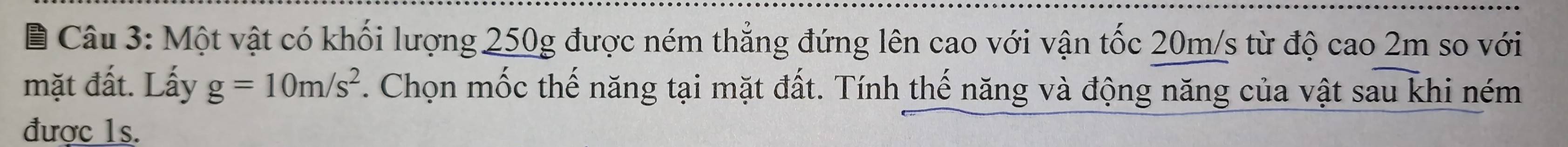 Một vật có khối lượng 250g được ném thẳng đứng lên cao với vận tốc 20m/s từ độ cao 2m so với 
mặt đất. Lấy g=10m/s^2 F. Chọn mốc thế năng tại mặt đất. Tính thế năng và động năng của vật sau khi ném 
được 1s.
