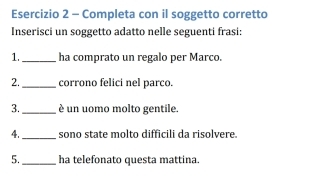 Completa con il soggetto corretto 
Inserisci un soggetto adatto nelle seguenti frasi: 
1._ ha comprato un regalo per Marco. 
2._ corrono felici nel parco. 
3._ è un uomo molto gentile. 
4._ sono state molto difficili da risolvere. 
5._ ha telefonato questa mattina.