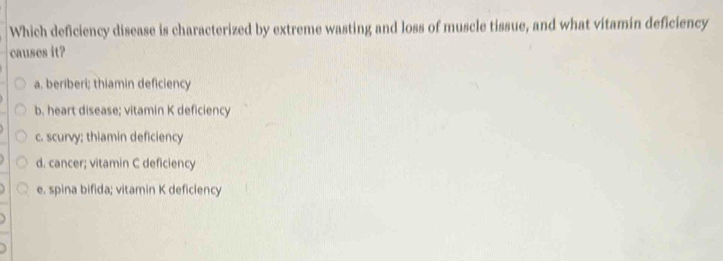 Which deficiency disease is characterized by extreme wasting and loss of muscle tissue, and what vitamin deficiency
causes it?
a. beriberi; thiamin deficiency
b, heart disease; vitamin K deficiency
c. scurvy; thiamin deficiency
d. cancer; vitamin C deficiency
e. spina bifida; vitamin K deficiency