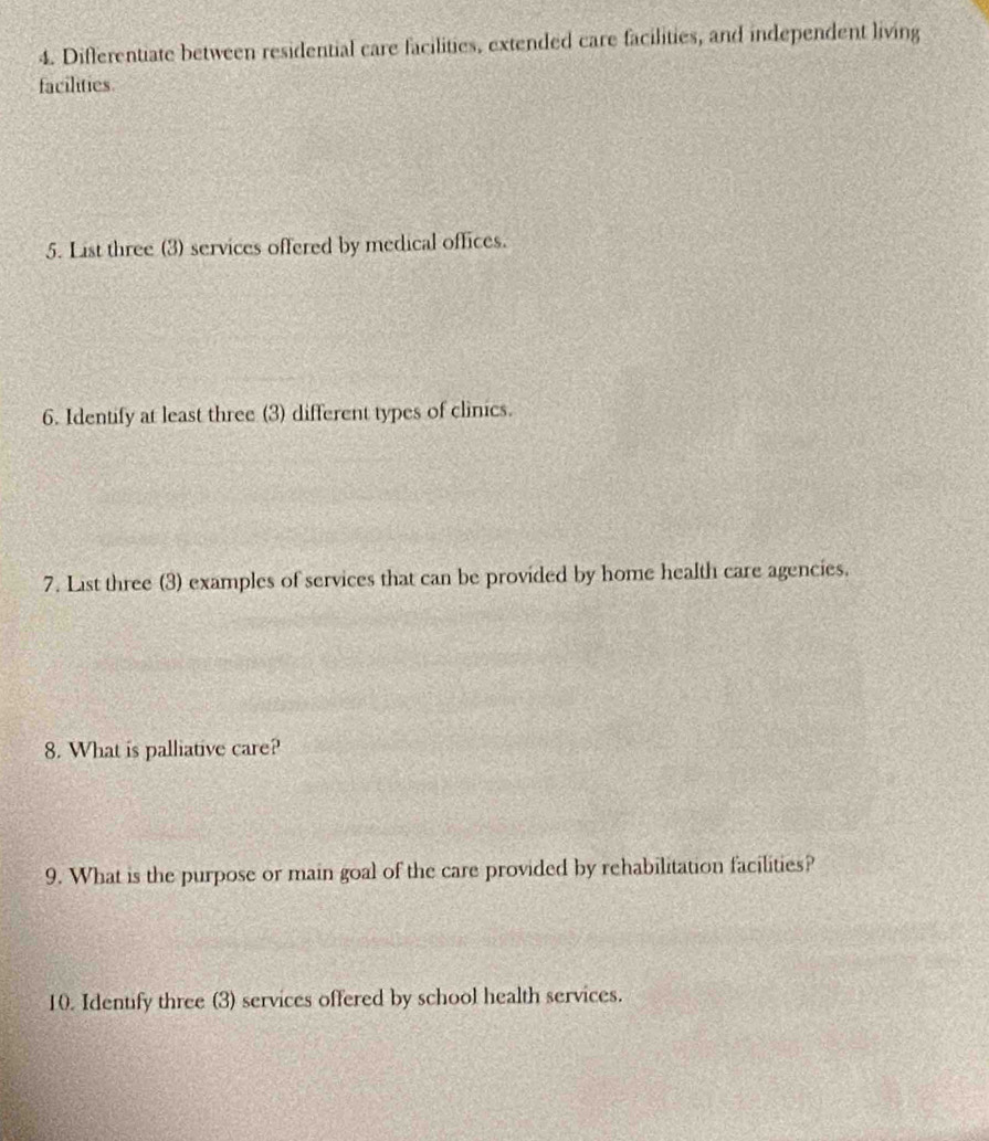 Differentiate between residential care facilities, extended care facilities, and independent living 
facilities 
5. List three (3) services offered by medical offices. 
6. Identify at least three (3) different types of clinics. 
7. List three (3) examples of services that can be provided by home health care agencies. 
8. What is palliative care? 
9. What is the purpose or main goal of the care provided by rehabilitation facilities? 
10. Identify three (3) services offered by school health services.