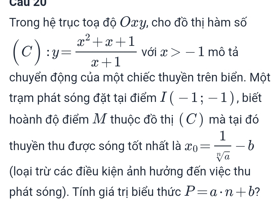 Trong hệ trục toạ độ Oxy, cho đồ thị hàm số
(C):y= (x^2+x+1)/x+1  với x>-1 mô tả 
chuyển động của một chiếc thuyền trên biển. Một 
trạm phát sóng đặt tại điểm I(-1;-1) , biết 
hoành độ điểm M thuộc đồ thị (C) mà tại đó 
thuyền thu được sóng tốt nhất là x_0= 1/sqrt[n](a) -b
(loại trừ các điều kiện ảnh hưởng đến việc thu 
phát sóng). Tính giá trị biểu thức P=a· n+b ?