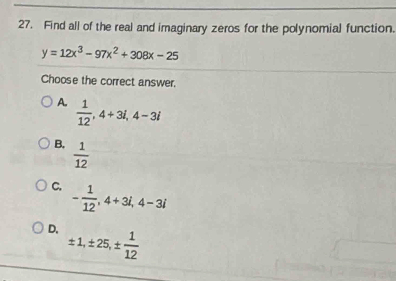 Find all of the real and imaginary zeros for the polynomial function.
y=12x^3-97x^2+308x-25
Choose the correct answer.
A.  1/12 , 4+3i, 4-3i
B.  1/12 
C. - 1/12 , 4+3i, 4-3i
D. ± 1, ± 25, ±  1/12 