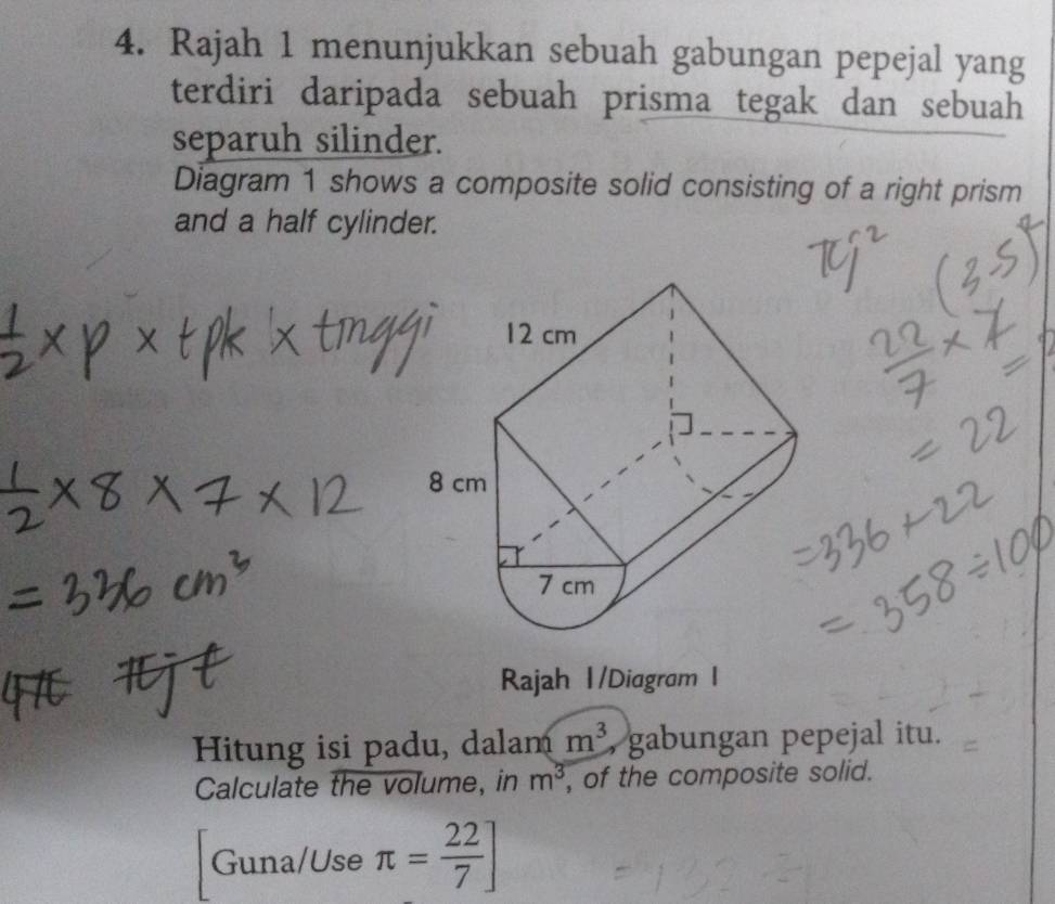 Rajah 1 menunjukkan sebuah gabungan pepejal yang 
terdiri daripada sebuah prisma tegak dan sebuah 
separuh silinder. 
Diagram 1 shows a composite solid consisting of a right prism 
and a half cylinder. 
Rajah 1/Diagram I 
Hitung isi padu, dalam m^3 , gabungan pepejal itu. 
Calculate the volume, in m^3 , of the composite solid. 
Guna/Use π = 22/7 ]